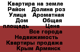 Квартира на земле  › Район ­ Долина роз › Улица ­ Ароматная › Дом ­ 2 › Общая площадь ­ 40 › Цена ­ 3 000 000 - Все города Недвижимость » Квартиры продажа   . Крым,Армянск